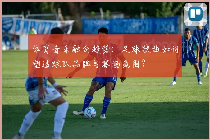 体育音乐融合趋势：足球歌曲如何塑造球队品牌与赛场氛围？