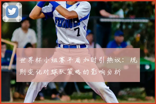 世界杯小组赛平局加时引热议：规则变化对球队策略的影响分析