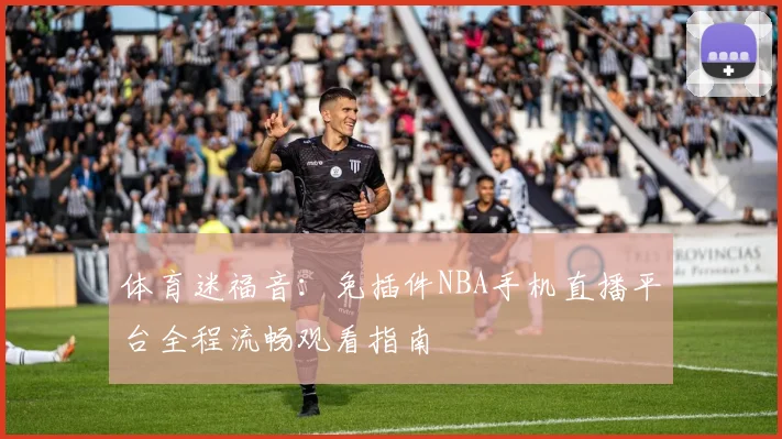 体育迷福音:免插件NBA手机直播平台全程流畅观看指南