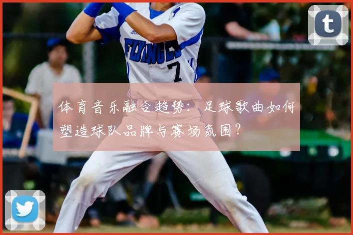 体育音乐融合趋势：足球歌曲如何塑造球队品牌与赛场氛围？