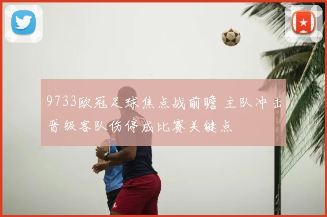 9733欧冠足球焦点战前瞻 主队冲击晋级客队伤停成比赛关键点