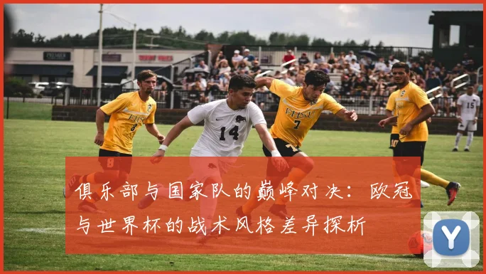 俱乐部与国家队的巅峰对决：欧冠与世界杯的战术风格差异探析
