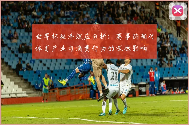世界杯经济效应分析：赛事热潮对体育产业与消费行为的深远影响