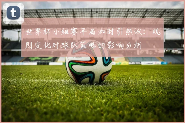 世界杯小组赛平局加时引热议：规则变化对球队策略的影响分析