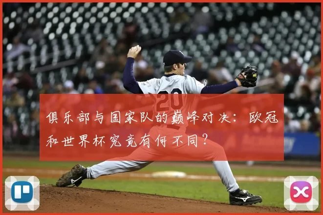 俱乐部与国家队的巅峰对决：欧冠和世界杯究竟有何不同？