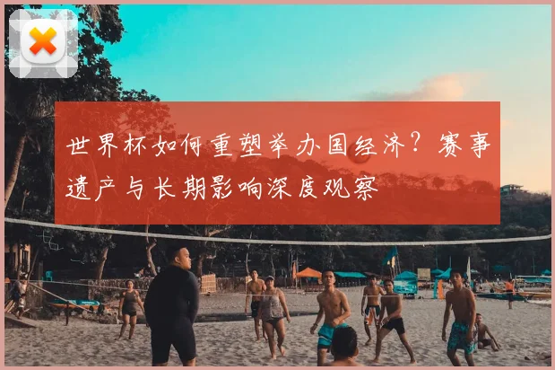 世界杯如何重塑举办国经济？赛事遗产与长期影响深度观察