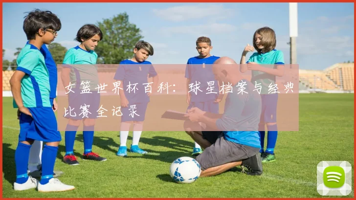 女篮世界杯百科：球星档案与经典比赛全记录