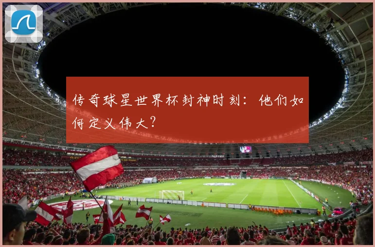 传奇球星世界杯封神时刻：他们如何定义伟大？