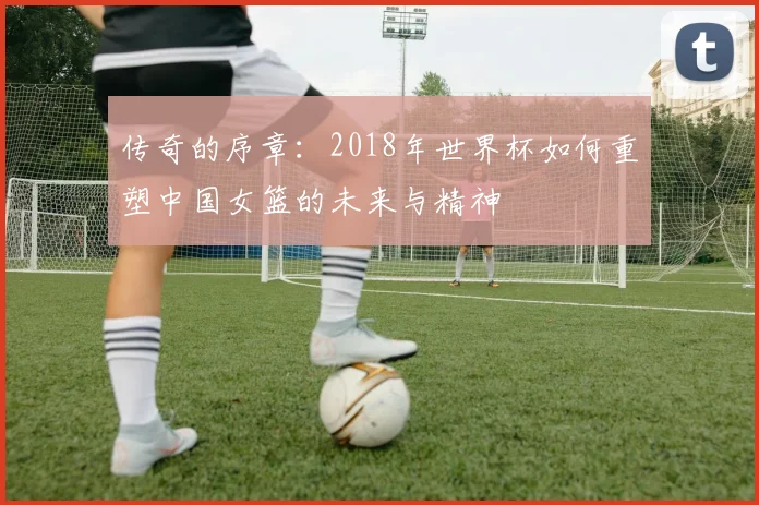 传奇的序章：2018年世界杯如何重塑中国女篮的未来与精神