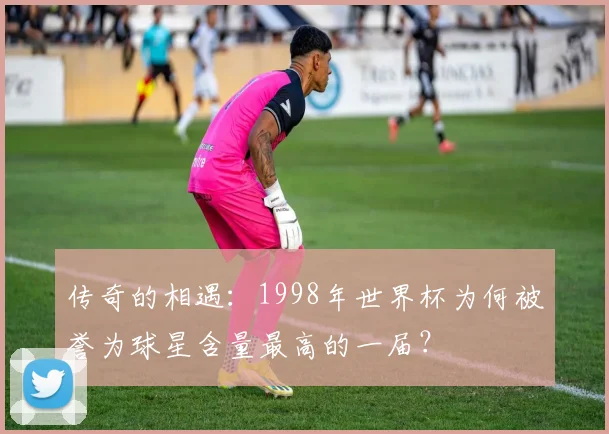 传奇的相遇：1998年世界杯为何被誉为球星含量最高的一届？