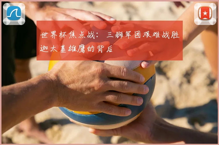 世界杯焦点战：三狮军团艰难战胜迦太基雄鹰的背后
