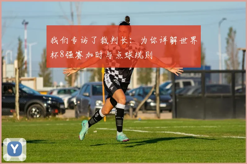 我们专访了裁判长：为你详解世界杯8强赛加时与点球规则