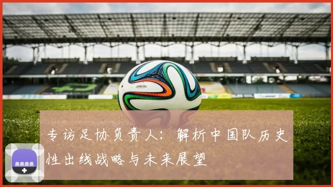 专访足协负责人：解析中国队历史性出线战略与未来展望