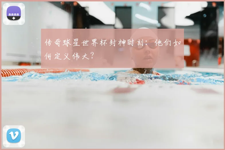 传奇球星世界杯封神时刻：他们如何定义伟大？