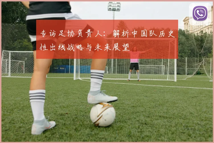 专访足协负责人：解析中国队历史性出线战略与未来展望
