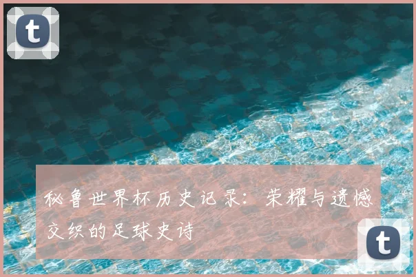 秘鲁世界杯历史记录：荣耀与遗憾交织的足球史诗