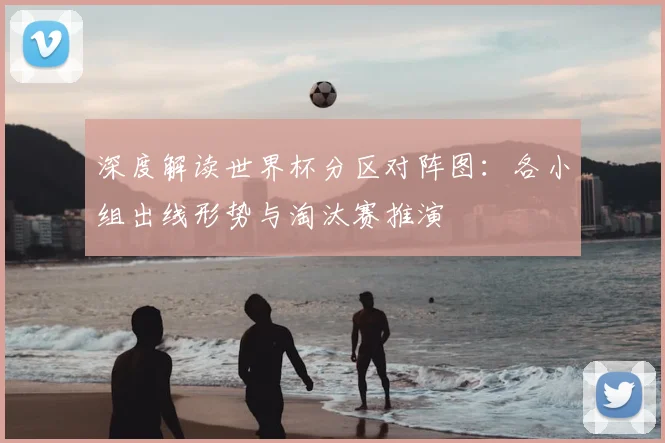 深度解读世界杯分区对阵图：各小组出线形势与淘汰赛推演