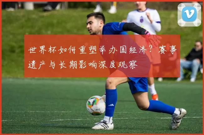 世界杯如何重塑举办国经济？赛事遗产与长期影响深度观察
