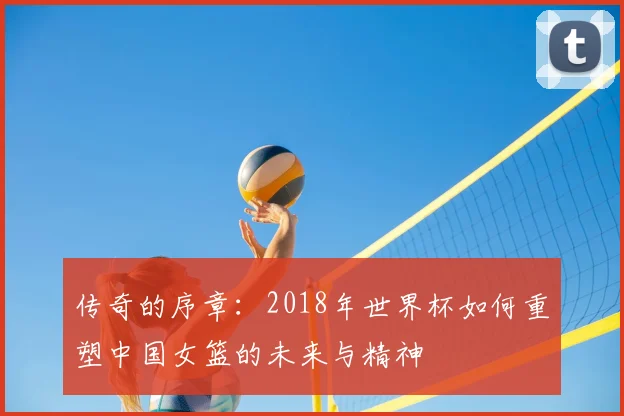 传奇的序章：2018年世界杯如何重塑中国女篮的未来与精神