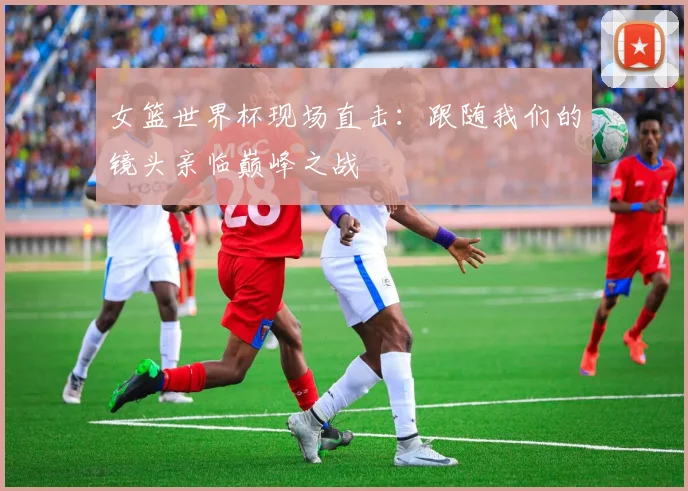 女篮世界杯现场直击：跟随我们的镜头亲临巅峰之战