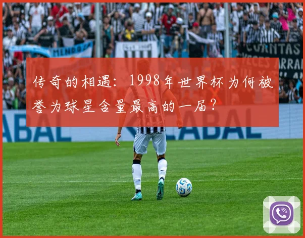 传奇的相遇：1998年世界杯为何被誉为球星含量最高的一届？